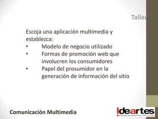Taller

     Escoja una aplicación multimedia y
     establezca:
     •     Modelo de negocio utilizado
     •     Formas de promoción web que
           involucren los consumidores
     •     Papel del prosumidor en la
           generación de información del sitio




Comunicación Multimedia
 