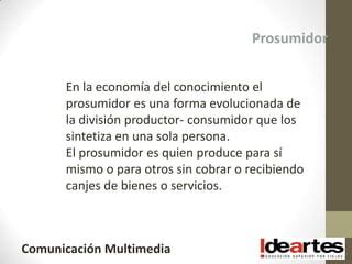 Prosumidor


      En la economía del conocimiento el
      prosumidor es una forma evolucionada de
      la división productor- consumidor que los
      sintetiza en una sola persona.
      El prosumidor es quien produce para sí
      mismo o para otros sin cobrar o recibiendo
      canjes de bienes o servicios.



Comunicación Multimedia
 