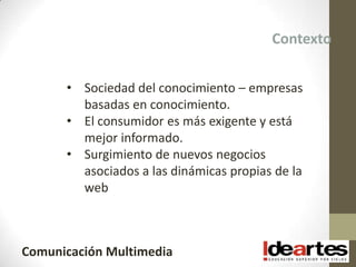 Contexto


      • Sociedad del conocimiento – empresas
        basadas en conocimiento.
      • El consumidor es más exigente y está
        mejor informado.
      • Surgimiento de nuevos negocios
        asociados a las dinámicas propias de la
        web



Comunicación Multimedia
 