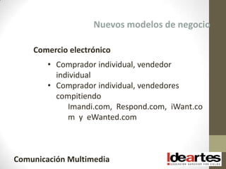 Nuevos modelos de negocio

    Comercio electrónico
        • Comprador individual, vendedor
          individual
        • Comprador individual, vendedores
          compitiendo
             Imandi.com, Respond.com, iWant.co
             m y eWanted.com



Comunicación Multimedia
 