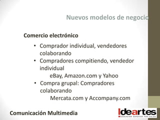 Nuevos modelos de negocio

    Comercio electrónico
        • Comprador individual, vendedores
          colaborando
        • Compradores compitiendo, vendedor
          individual
              eBay, Amazon.com y Yahoo
        • Compra grupal: Compradores
          colaborando
              Mercata.com y Accompany.com

Comunicación Multimedia
 
