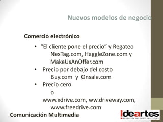 Nuevos modelos de negocio

     Comercio electrónico
       • “El cliente pone el precio” y Regateo
              NexTag.com, HaggleZone.com y
             MakeUsAnOffer.com
       • Precio por debajo del costo
              Buy.com y Onsale.com
        • Precio cero
              o
           www.xdrive.com, ww.driveway.com,
              www.freedrive.com
Comunicación Multimedia
 