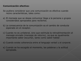 Comunicación efectiva:
Se pudiera considerar que una comunicación es efectiva cuando
reúne características, tales como:
a) El mensaje que se desea comunicar llega a la persona o grupos
considerados apropiados para recibirlos.
b) La consecuencia de la comunicación es el cambio de conducta
esperado en el receptor.
c) Cuando no es unilateral, sino que estimula la retroalimentación al
mensaje enviado (mensaje de retorno), ya que es igualmente
importante saber escuchar, tanto como saber hablar.
d) Cuando existe coherencia entre el lenguaje verbal y el corporal.
e) Cuando se ha escogido el momento, las palabras y la actitud
apropiada.
 