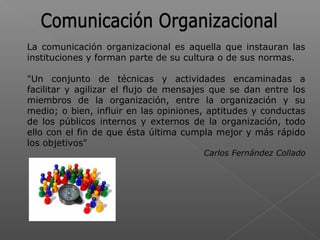 La comunicación organizacional es aquella que instauran las
instituciones y forman parte de su cultura o de sus normas.
"Un conjunto de técnicas y actividades encaminadas a
facilitar y agilizar el flujo de mensajes que se dan entre los
miembros de la organización, entre la organización y su
medio; o bien, influir en las opiniones, aptitudes y conductas
de los públicos internos y externos de la organización, todo
ello con el fin de que ésta última cumpla mejor y más rápido
los objetivos"
Carlos Fernández Collado
 