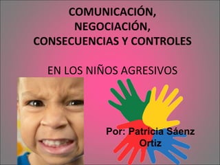 COMUNICACIÓN, NEGOCIACIÓN, CONSECUENCIAS Y CONTROLES EN LOS NIÑOS AGRESIVOS Por: Patricia Sáenz Ortiz 