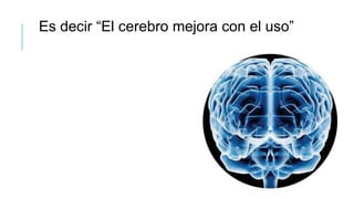 Es decir “El cerebro mejora con el uso”
 