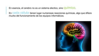 En esencia, el cerebro no es un sistema electico, sino químico.
En cada célula tienen lugar numerosas reacciones químicas, algo que difiere
mucho del funcionamiento de los equipos informáticos.
 