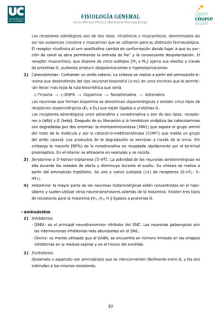 FISIOLOGÍA	
  GENERAL	
  
Jesús	
  Merino	
  Pérez	
  y	
  María	
  José	
  Noriega	
  Borge	
  
10	
  
Los receptores colinérgicos son de dos tipos: nicotínicos y muscarínicos, denominados así
por las sustancias (nicotina y muscarina) que se utilizaron para su distinción farmacológica.
El receptor nicotínico al unir acetilcolina cambia de conformación dando lugar a que su por-
ción de canal se abra permitiendo la entrada de Na+
y la consecuente despolarización. El
receptor muscarínico, que dispone de cinco subtipos (M1 a M5) ejerce sus efectos a través
de proteínas G, pudiendo producir despolarizaciones o hiperpolarizaciones.
2) Catecolaminas: Contienen un anillo catecol. La síntesis se realiza a partir del aminoácido ti-
rosina que dependiendo del tipo neuronal dispondrá (o no) de unos enzimas que le permiti-
rán llevar más lejos la ruta biosintética que sería:
L-Tirosina → L-DOPA → Dopamina → Noradrenalina → Adrenalina
Las neuronas que forman dopamina se denominan dopaminérgicas y existen cinco tipos de
receptores dopaminérgicos (D1 a D5) que están ligados a proteínas G.
Los receptores adrenérgicos unen adrenalina y noradrenalina y son de dos tipos: recepto-
res α (alfa) y β (beta). Después de su liberación a la hendidura sináptica las catecolaminas
son degradadas por dos enzimas: la monoaminooxidasa (MAO) que separa el grupo amino
del resto de la molécula y por la catecol-O-metiltransferasa (COMT) que metila un grupo
del anillo catecol. Los productos de la degradación se excretan a través de la orina. Sin
embargo la mayoría (80%) de la noradrenalina es recaptada rápidamente por el terminal
presináptico. En el interior se almacena en vesículas y se recicla.
3) Serotonina o 5-hidroxi-triptamina (5-HT): La actividad de las neuronas serotoninérgicas es
alta durante los estados de alerta y disminuye durante el sueño. Su síntesis se realiza a
partir del aminoácido triptófano. Se une a varios subtipos (14) de receptores (5-HT1- 5-
HT7).
4) Histamina: la mayor parte de las neuronas histaminérgicas están concentradas en el hipo-
tálamo y suelen utilizar otros neurotransmisores además de la histamina. Existen tres tipos
de receptores para la histamina (H1 ,H2, H3) ligados a proteinas G.
- Aminoácidos
1) Inhibitorios.
- GABA: es el principal neurotransmisor inhibidor del SNC. Las neuronas gabaergicas son
las interneuronas inhibitorias más abundantes en el SNC.
- Glicina: es menos utilizado que el GABA, se encuentra en número limitado en las sinapsis
inhibitorias en la médula espinal y en el tronco del encéfalo.
2) Excitatorios.
Glutamato y aspartato son aminoácidos que se interconvierten fácilmente entre sí, y los dos
estimulan a los mismos receptores.
 