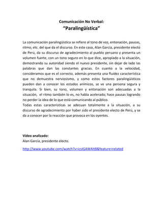 Comunicación No Verbal:
“Paralingüística”
La comunicación paralingüística se refiere al tono de voz, entonación, pausas,
ritmo, etc. del que da el discurso. En este caso, Alan García, presidente electo
de Perú, da su discurso de agradecimiento al pueblo peruano y presenta un
volumen fuerte, con un tono seguro en lo que dice, apropiado a la situación,
demostrando su autoridad siendo el nuevo presidente, sin dejar de lado las
palabras que dan las constantes gracias. En cuanto a la velocidad,
consideramos que es el correcto, además presenta una fluidez característica
que no demuestra nerviosismo, y como estos factores paralingüísticos
pueden dan a conocer los estados anímicos, se ve una persona segura y
tranquila. Si bien, su tono, volumen y entonación son adecuadas a la
situación, el ritmo también lo es, no habla acelerado; hace pausas logrando
no perder la idea de lo que está comunicando al público.
Todas estas características se adecuan totalmente a la situación, a su
discurso de agradecimiento por haber sido el presidente electo de Perú, y se
da a conocer por la reacción que provoca en los oyentes.
Video analizado:
Alan García, presidente electo.
http://www.youtube.com/watch?v=icsIGAWAIt8&feature=related
 