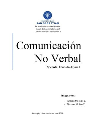 Comunicación
No Verbal
Facultad de Economía y Negocios
Escuela de Ingeniería Comercial
Comunicación para los Negocios II
Integrantes:
- Patricia Morales S.
- Siomara Muñoz Z.
Docente: Eduardo Asfura I.
Santiago, 18 de Noviembre de 2010
 