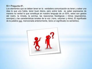 R/= Pregunta #1.
Los elementos que se deben tener en la verdadera comunicación es tener y saber una
idea lo que uno habla, tener buen léxico, pero sobre todo es saber expresarse de
manera no verbal lo que constituye en nuestro lenguaje de un 93%, estos son gestos
del rostro, la mirada, la sonrisa, las reacciones fisiológicas ( ritmos respiratorios,
sonrojos) y las características tonales de la voz ( tono, volumen y ritmo). El significado
de la palabra voz, mencionada anteriormente, tiene un significado no semántico.
 