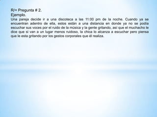 R/= Pregunta # 2.
Ejemplo.
Una pareja decide ir a una discoteca a las 11:00 pm de la noche. Cuando ya se
encuentran adentro de ella, estos están a una distancia en donde ya no se podía
escuchar sus voces por el ruido de la música y la gente gritando, así que el muchacho le
dice que si van a un lugar menos ruidoso, la chica lo alcanza a escuchar pero piensa
que le esta gritando por los gestos corporales que él realiza.
 