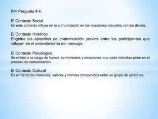 R/= Pregunta # 4.

El Contexto Social
En este contexto influye en la comunicación en las relaciones naturales con los demás.

El Contexto Histórico
Engloba los episodios de comunicación previos entre los participantes que
influyen en el entendimiento del mensaje.

El Contexto Psicológico
Se refiere a la carga de humor, sentimientos y emociones que cada individuo pone en el
proceso de comunicación.

El Contexto Cultural
Es el marco de creencias, valores y normas compartidos entre un grupo de personas.
 