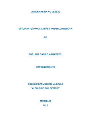 COMUNICACIÓN NO VERBAL




ESTUDIANTE: PAULA ANDREA JARAMILLO BEDOYA



                   9C




       POR: ANA GABRIELA BARRETO.




             EMPRENDIMIENTO




       COLEGIO SAN JOSE DE LA SALLE

         “MI COLEGIO POR SIEMPRE”




                MEDELLIN

                   2012
 