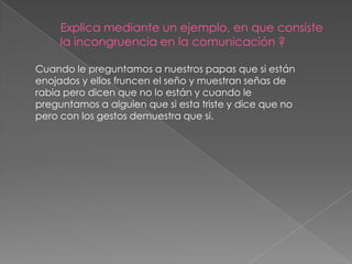 Explica mediante un ejemplo, en que consiste
     la incongruencia en la comunicación ?

Cuando le preguntamos a nuestros papas que si están
enojados y ellos fruncen el seño y muestran señas de
rabia pero dicen que no lo están y cuando le
preguntamos a alguien que si esta triste y dice que no
pero con los gestos demuestra que si.
 