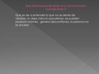Que efectos puede tener una comunicación
                    incongruente ?

Que se de a entender lo que no se siente de
verdad, no deja claro lo que piensa, se pueden
producir chismes , genera desconfianza, la persona no
es sincera.
 
