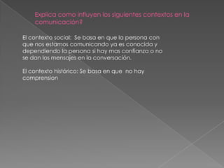 Explica como influyen los siguientes contextos en la
    comunicación?

El contexto social: Se basa en que la persona con
que nos estamos comunicando ya es conocida y
dependiendo la persona si hay mas confianza o no
se dan los mensajes en la conversación.

El contexto histórico: Se basa en que no hay
comprension
 