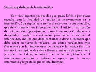Gestos reguladores de la interacción: 
Son movimientos producidos por quién habla o por quién 
escucha, con la finalidad de regular las intervenciones en la 
interacción. Son signos para tomar el relevo en la conversación, 
que tienen también un importante papel al inicio o finalización 
de la interacción (por ejemplo, darse la mano en el saludo o la 
despedida). Pueden ser utilizados para frenar o acelerar al 
interlocutor, indicar que debe continuar o darle a entender que 
debe ceder su turno de palabra. Los gestos reguladores más 
frecuentes son las indicaciones de cabeza y la mirada fija. Las 
inclinaciones rápidas de cabeza llevan el mensaje de apresurarse 
y acabar de hablar, mientras que las lentas piden que el 
interlocutor continúe e indican al oyente que le parece 
interesante y le gusta lo que se está diciendo. 
 