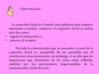 Expresión facial 
La expresión facial es el medio más poderoso para expresar 
emociones y estados anímicos. La expresión facial se utiliza 
para dos cosas: 
• regular la interacción, y 
• reforzar al receptor 
No toda la comunicación que se transmite a través de la 
expresión facial es susceptible de ser percibida por el 
interlocutor conscientemente, sin embargo, si se sabe que las 
impresiones que obtenemos de los otros están influidas 
también por los movimientos imperceptibles de la 
comunicación verbal del otro. 
 