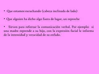 • Que estamos escuchando (cabeza inclinada de lado) 
• Que alguien ha dicho algo fuera de lugar, un reproche 
• Sirven para reforzar la comunicación verbal. Por ejemplo: si 
una madre reprende a su hijo, con la expresión facial le informa 
de la intensidad y veracidad de su enfado. 
 