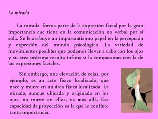 La mirada 
La mirada forma parte de la expresión facial por la gran 
importancia que tiene en la comunicación no verbal por sí 
sola. Se le atribuye un importantísimo papel en la percepción 
y expresión del mundo psicológico. La variedad de 
movimientos posibles que podemos llevar a cabo con los ojos 
y su área próxima resulta ínfima si la comparamos con la de 
las expresiones faciales. 
Sin embargo, una elevación de cejas, por 
ejemplo, es un acto físico localizado, que 
nace y muere en un área física localizada. La 
mirada, aunque ubicada y originada en los 
ojos, no muere en ellos, va más allá. Esa 
capacidad de proyección es la que le confiere 
tanta importancia. 
 