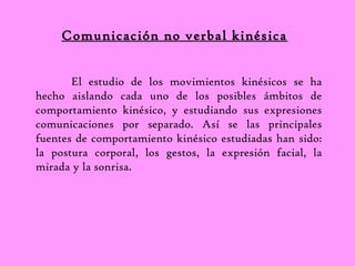 Comunicación no verbal kinésica 
El estudio de los movimientos kinésicos se ha 
hecho aislando cada uno de los posibles ámbitos de 
comportamiento kinésico, y estudiando sus expresiones 
comunicaciones por separado. Así se las principales 
fuentes de comportamiento kinésico estudiadas han sido: 
la postura corporal, los gestos, la expresión facial, la 
mirada y la sonrisa. 
 