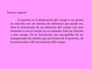 Postura corporal 
La postura es la disposición del cuerpo o sus partes 
en relación con un sistema de referencia que puede ser, 
bien la orientación de un elemento del cuerpo con otro 
elemento o con el cuerpo en su conjunto, bien en relación 
a otro cuerpo. En la interacción son susceptibles de ser 
interpretadas las señales que provienen de la posición, de 
la orientación o del movimiento del cuerpo. 
 