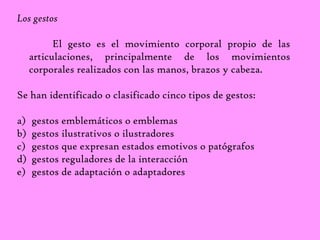Los gestos 
El gesto es el movimiento corporal propio de las 
articulaciones, principalmente de los movimientos 
corporales realizados con las manos, brazos y cabeza. 
Se han identificado o clasificado cinco tipos de gestos: 
a) gestos emblemáticos o emblemas 
b) gestos ilustrativos o ilustradores 
c) gestos que expresan estados emotivos o patógrafos 
d) gestos reguladores de la interacción 
e) gestos de adaptación o adaptadores 
 