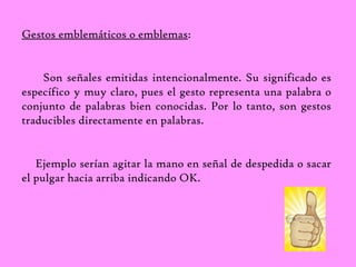Gestos emblemáticos o emblemas: 
Son señales emitidas intencionalmente. Su significado es 
específico y muy claro, pues el gesto representa una palabra o 
conjunto de palabras bien conocidas. Por lo tanto, son gestos 
traducibles directamente en palabras. 
Ejemplo serían agitar la mano en señal de despedida o sacar 
el pulgar hacia arriba indicando OK. 
 