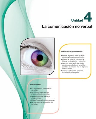 4Unidad
En esta unidad aprenderemos a:
•	Conocer la comunicación no verbal 	
como otra forma de comunicación.
•	Diferenciar entre los conceptos de 	
kinesia, paralingüística y proxémica.
•	Valorar la importancia que tienen 	
aspectos como los tonos, la rapidez 	
al hablar, las miradas, etc. en el proceso
comunicacional.
•	Analizar las funciones que tiene 	
la comunicación no verbal.
Y estudiaremos:
•	El concepto de la comunicación 	
no verbal.
•	Los factores que se asocian 	
a la comunicación no verbal.
•	La paralingüística, la kinesia 	
y la proxémica.
•	El significado de la imagen personal.
•	Las funciones de la comunicación 	
no verbal.
La comunicación no verbal
UNIDAD_4_COMUNICACIÓN.indd 71 23/11/11 13:05
 