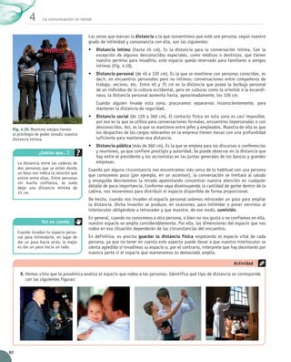 La comunicación no verbal4
82
Las zonas que marcan la distancia a la que consentimos que esté una persona, según nuestro
grado de intimidad y consonancia con ella, son las siguientes:
•	 Distancia íntima (hasta 45 cm). Es la distancia para la conversación íntima. Con la
excepción de algunos desconocidos especiales, como médicos o dentistas, que tienen
nuestro permiso para invadirlo, este espacio queda reservado para familiares o amigos
íntimos (Fig. 4.10).
•	 Distancia personal (de 45 a 120 cm). Es la que se mantiene con personas conocidas, es
decir, en encuentros personales pero no íntimos: conversaciones entre compañeros de	
trabajo, vecinos, etc. Entre 45 y 75 cm es la distancia que posee la burbuja personal	
de un individuo de la cultura occidental, pero en culturas como la oriental o la escandi-
nava, la distancia personal aumenta hasta, aproximadamente, los 120 cm.
Cuando alguien invade esta zona, procuramos separarnos inconscientemente, para	
mantener la distancia de seguridad.
•	 Distancia social (de 120 a 360 cm). El contacto físico en esta zona es casi imposible,
por eso es la que se utiliza para conversaciones formales, encuentros impersonales o con
desconocidos. Así, es la que se mantiene entre jefes y empleados. Muestra de ello es que
los despachos de los cargos relevantes en la empresa tienen mesas con una profundidad
suficiente para mantener esa distancia.
•	 Distancia pública (más de 360 cm). Es la que se emplea para los discursos o conferencias
y reuniones, ya que confiere prestigio y autoridad. Se puede observar en la distancia que
hay entre el presidente y los accionistas en las juntas generales de los bancos y grandes
empresas.
Cuando por alguna circunstancia nos encontramos más cerca de lo habitual con una persona
que conocemos poco (por ejemplo, en un ascensor), la conversación se limitará al saludo
y enseguida desviaremos la mirada aparentando concentrar nuestra atención en cualquier
detalle de poca importancia. Conforme vaya disminuyendo la cantidad de gente dentro de la
cabina, nos moveremos para distribuir el espacio disponible de forma proporcional.
De hecho, cuando nos invaden el espacio personal solemos retroceder un paso para ampliar
la distancia. Dicha invasión se produce, en ocasiones, para intimidar o poner nervioso al
interlocutor obligándole a retroceder y que muestre, de ese modo, sumisión.
En general, cuando no conocemos a otra persona, o bien no nos gusta o no confiamos en ella,
nuestro espacio se amplía considerablemente. Por ello, las dimensiones del espacio que nos
rodea en esa situación dependerán de las circunstancias del encuentro.
En definitiva, es preciso guardar la distancia física respetando el espacio vital de cada
persona, ya que no tener en cuenta este aspecto puede llevar a que nuestro interlocutor se
sienta agredido si invadimos su espacio o, por el contrario, interprete que hay desinterés por
nuestra parte si el espacio que mantenemos es demasiado amplio.
9.	Hemos visto que la proxémica analiza el espacio que rodea a las personas. Identifica qué tipo de distancia se corresponde
con las siguientes figuras:
Actividad
Fig. 4.10. Nuestros amigos tienen
el privilegio de poder invadir nuestra
distancia íntima.
¿Sabías que…?
La distancia entre las caderas de
dos personas que se están dando
un beso nos indica la relación que
existe entre ellas. Entre personas
sin mucha confianza, se suele
dejar una distancia mínima de
15 cm.
Cuando invadan tu espacio perso-
nal para intimidarte, en lugar de
dar un paso hacia atrás, lo mejor
es dar un paso hacia un lado.
Ten en cuenta
UNIDAD_4_COMUNICACIÓN.indd 82 23/11/11 13:06
 