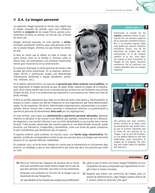 83
4La comunicación no verbal
2.4.	La imagen personal
La expresión imagen personal es mucho más amplia que
el simple concepto de vestido, pues hace referencia	
también al conjunto de los rasgos físicos, gestos y mo-
vimientos; el estilo al caminar; el tono de voz; la forma
de mirar; etc.
Imagen personal equivale, en este sentido, a estilo,
concepto sumamente relativo, pues cada persona se for-
ma su propia imagen, distinta a la que tienen los demás
de ella.
Si bien es cierto que el hábito no hace al monje, tal
como hemos visto en la Unidad 2, factores como el
efecto halo, los estereotipos o las primeras impresiones	
tienen gran importancia en la comunicación.
Es necesario distinguir el estilo personal de nuestra vida
privada del estilo profesional. En la empresa, determi-
nados oficios o profesiones exigen una determinada	
indumentaria (uniforme) o equipo (bomberos, sanita-
rios, militares, etc.).
En el ámbito administrativo, en especial el personal que tiene contacto con el público, es
muy importante la imagen personal ya que, de algún modo, supone la imagen de la empresa,
pues, de la misma manera que al ver a una persona por primera vez nos formamos una primera
imagen de ella, al ver a un profesional que representa a una empresa nos induce una idea de
dicha entidad.
Si bien es posible argumentar que cada uno es libre de vestir como desee y, efectivamente, le
ampara la razón, cuando uno decide integrarse en una organización que tiene determinadas
reglas, ha de aceptarlas. De hecho, determinadas organizaciones, empresariales y no empre-
sariales, dictan normas más o menos concretas o exhaustivas relativas a la presentación y
apariencia personal (el denominado dress-code por los anglosajones).
En este sentido, para lograr una presentación y apariencia personal adecuadas, debemos
intentar no destacar ni por exceso ni por defecto (por ejemplo, trataremos de no ir demasia-
do elegantes a una reunión informal o con un estilo desenfadado a una ocasión más o menos
formal). Y ello porque, desencajar por nuestro aspecto en una determinada situación puede
provocar, con frecuencia, inseguridad y retraimiento, como una forma de querer compensar
lo que consideramos que destacamos por el aspecto.
El aspecto exterior suele contener, en muchos casos, una fuerte carga comunicativa. Por
ejemplo, la falta de correspondencia entre lo que una persona dice y la imagen que transmite
provoca en los oyentes falta de credibilidad.
En cualquier caso, se ha de tener siempre en cuenta que la indumentaria es únicamente algo
externo, un embalaje, y que es más importante lo que tiene que decir una persona que cómo
se viste.
10.	Busca en Internet dos imágenes de personas de tu mismo
sexo que consideres que tienen buena imagen (en el caso de
que sean personas conocidas, haz como si no las conocieras).
Asígnales una profesión en función de la imagen que se
desprende de esas fotografías.
¿En qué detalles te has basado para asignar esas profesiones?
11.	¿Qué es para ti tener una buena imagen? Debátelo con tus
compañeros de aula y comprueba que seguramente no ten-
gáis todos el mismo concepto.
12.	Imagina que tienes una entrevista de trabajo para un
puesto de administrativo. ¿Qué imagen quieres ofrecer de
ti mismo? ¿Cómo te vestirías? ¿Por qué?
Actividades
Una persona que vaya correcta-
mente vestida es la mejor carta
de presentación que puede tener,
ya que la primera impresión que
se tiene de una persona es su
imagen. Y en el caso de la empre-
sa y el ámbito laboral es aún más
importante, pues representa la
imagen de la empresa. Por ello,
hay que cuidar todos los detalles
del vestuario.
Ten en cuenta
¿Sabías que…?
Analizando el estado de los	
zapatos, podemos evaluar la per-
cepción de una persona respecto
de su situación económica futura.
Así, si no estamos seguros sobre
cuál puede ser nuestra situación
económica futura, una de las
elecciones de compra que más
retrasaremos es la de comprar
zapatos. A su vez, unos zapa-
tos nuevos y caros transmiten la
imagen de una buena situación
económica. Por el contrario, los
zapatos gastados dan una imagen
negativa.
UNIDAD_4_COMUNICACIÓN.indd 83 23/11/11 13:06
 