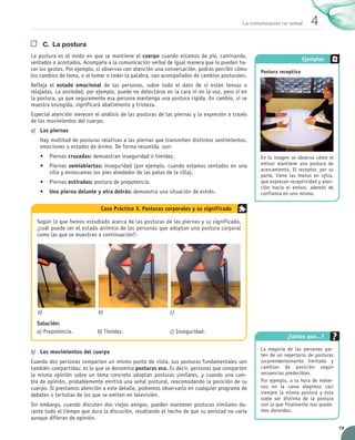 79
4La comunicación no verbal
C.	 La postura
La postura es el modo en que se mantiene el cuerpo cuando estamos de pie, caminando,	
sentados o acostados. Acompaña a la comunicación verbal de igual manera que lo pueden ha-
cer los gestos. Por ejemplo, si observas con atención una conversación, podrás percibir cómo
los cambios de tema, o al tomar o ceder la palabra, van acompañados de cambios posturales.
Refleja el estado emocional de las personas, sobre todo el dato de si están tensas o	
relajadas. La ansiedad, por ejemplo, puede no detectarse en la cara ni en la voz, pero sí en
la postura, ya que seguramente esa persona mantenga una postura rígida. En cambio, si se
muestra encogida, significará abatimiento y tristeza.
Especial atención merecen el análisis de las posturas de las piernas y la expresión a través
de los movimientos del cuerpo.
a)	 Las piernas
Hay multitud de posturas relativas a las piernas que transmiten distintos sentimientos,
emociones o estados de ánimo. De forma resumida, son:
•	 Piernas cruzadas: demuestran inseguridad o timidez.
•	 Piernas semiabiertas: inseguridad (por ejemplo, cuando estamos sentados en una
silla y enroscamos los pies alrededor de las patas de la silla).
•	 Piernas estiradas: postura de prepotencia.
•	 Una pierna delante y otra detrás: demuestra una situación de estrés.
b)	 Los movimientos del cuerpo
Cuando dos personas comparten un mismo punto de vista, sus posturas fundamentales son
también compartidas: es lo que se denomina posturas eco. Es decir, personas que comparten
la misma opinión sobre un tema concreto adoptan posturas similares, y cuando una cam-
bia de opinión, probablemente emitirá una señal postural, reacomodando la posición de su
cuerpo. Si prestamos atención a este detalle, podremos observarlo en cualquier programa de
debates o tertulias de los que se emiten en televisión.
Sin embargo, cuando discuten dos viejos amigos, pueden mantener posturas similares du-
rante todo el tiempo que dura la discusión, resaltando el hecho de que su amistad no varía
aunque difieran de opinión.
Según lo que hemos estudiado acerca de las posturas de las piernas y su significado,
¿cuál puede ser el estado anímico de las personas que adoptan una postura corporal
como las que se muestran a continuación?:
   
Solución:
a) Prepotencia.	 	 b) Timidez.	 	           c) Inseguridad.
Caso Práctico 3. Posturas corporales y su significado
a)	 b)	 c)	
Ejemplos
Postura receptiva
En la imagen se observa cómo el
emisor mantiene una postura de
acercamiento. El receptor, por su
parte, tiene las manos en ojiva,
que expresan receptividad y aten-
ción hacia el emisor, además de
confianza en uno mismo.
¿Sabías que…?
La mayoría de las personas par-
ten de un repertorio de posturas	
sorprendentemente limitado y	
cambian de posición según
secuencias predecibles.
Por ejemplo, a la hora de meter-
nos en la cama elegimos casi
siempre la misma postura y esta
suele ser distinta de la postura
con la que finalmente nos queda-
mos dormidos.
UNIDAD_4_COMUNICACIÓN.indd 79 23/11/11 13:06
 