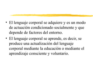 • El lenguaje corporal se adquiere y es un modo
de actuación condicionado socialmente y que
depende de factores del entorno.
• El lenguaje corporal se aprende, es decir, se
produce una actualización del lenguaje
corporal mediante la educación o mediante el
aprendizaje consciente y voluntario.
 