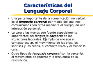 Características delCaracterísticas del
Lenguaje CorporalLenguaje Corporal
• Una parte importante de la comunicación no verbal,
es el lenguaje corporal por medio del cual nos
comunicamos con otros mediante el cuerpo, en una
interacción personal.
• La cara y las manos son fuente especialmente
importantes del lenguaje corporal en las
situaciones laborales. Ejemplo de ello son el
contacto ocular, el movimiento de los ojos, las
sonrisas y los ceños, el contacto físico y el fruncir la
ceja.
• Otros tipos de lenguaje corporal son la cercanía,
el movimiento de caderas y la frecuencia de la
respiración.
 