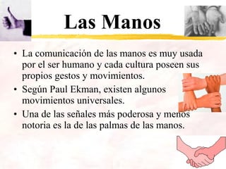 Las Manos
• La comunicación de las manos es muy usada
por el ser humano y cada cultura poseen sus
propios gestos y movimientos.
• Según Paul Ekman, existen algunos
movimientos universales.
• Una de las señales más poderosa y menos
notoria es la de las palmas de las manos.
 