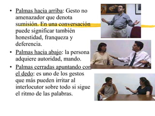 • Palmas hacia arriba: Gesto no
amenazador que denota
sumisión. En una conversación
puede significar también
honestidad, franqueza y
deferencia.
• Palmas hacia abajo: la persona
adquiere autoridad, mando.
• Palmas cerradas apuntando con
el dedo: es uno de los gestos
que más pueden irritar al
interlocutor sobre todo si sigue
el ritmo de las palabras.
 