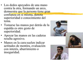 • Los dedos apoyados de una mano
contra la otra, formando un arco,
demuestra que la persona tiene gran
confianza en si misma, denota
superioridad o conocimiento del
tema.
• Tomarse las manos por detrás de la
espalda es otro gesto de
superioridad.
• Apoyar las manos en las caderas
resulta agresivo.
• Manos en la cara:suelen indicar
actitudes de mentira, evaluación
con interés, aburrimiento o
inseguridad.
 