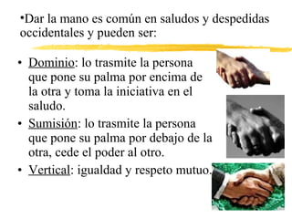 • Dominio: lo trasmite la persona
que pone su palma por encima de
la otra y toma la iniciativa en el
saludo.
• Sumisión: lo trasmite la persona
que pone su palma por debajo de la
otra, cede el poder al otro.
• Vertical: igualdad y respeto mutuo.
•Dar la mano es común en saludos y despedidas
occidentales y pueden ser:
 