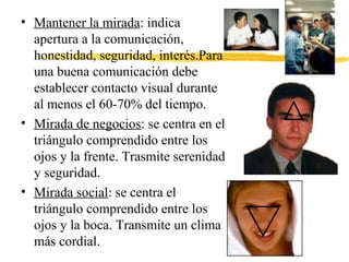 • Mantener la mirada: indica
apertura a la comunicación,
honestidad, seguridad, interés.Para
una buena comunicación debe
establecer contacto visual durante
al menos el 60-70% del tiempo.
• Mirada de negocios: se centra en el
triángulo comprendido entre los
ojos y la frente. Trasmite serenidad
y seguridad.
• Mirada social: se centra el
triángulo comprendido entre los
ojos y la boca. Transmite un clima
más cordial.
 