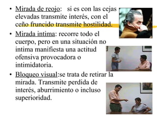• Mirada de reojo: si es con las cejas
elevadas transmite interés, con el
ceño fruncido transmite hostilidad.
• Mirada intima: recorre todo el
cuerpo, pero en una situación no
intima manifiesta una actitud
ofensiva provocadora o
intimidatoria.
• Bloqueo visual:se trata de retirar la
mirada. Transmite perdida de
interés, aburrimiento o incluso
superioridad.
 