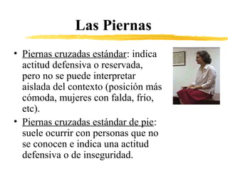 Las Piernas
• Piernas cruzadas estándar: indica
actitud defensiva o reservada,
pero no se puede interpretar
aislada del contexto (posición más
cómoda, mujeres con falda, frío,
etc).
• Piernas cruzadas estándar de pie:
suele ocurrir con personas que no
se conocen e indica una actitud
defensiva o de inseguridad.
 