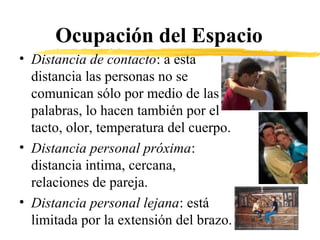 Ocupación del Espacio
• Distancia de contacto: a esta
distancia las personas no se
comunican sólo por medio de las
palabras, lo hacen también por el
tacto, olor, temperatura del cuerpo.
• Distancia personal próxima:
distancia intima, cercana,
relaciones de pareja.
• Distancia personal lejana: está
limitada por la extensión del brazo.
 