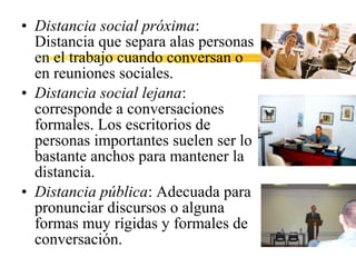• Distancia social próxima:
Distancia que separa alas personas
en el trabajo cuando conversan o
en reuniones sociales.
• Distancia social lejana:
corresponde a conversaciones
formales. Los escritorios de
personas importantes suelen ser lo
bastante anchos para mantener la
distancia.
• Distancia pública: Adecuada para
pronunciar discursos o alguna
formas muy rígidas y formales de
conversación.
 