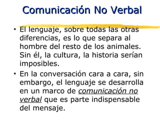 Comunicación No VerbalComunicación No Verbal
• El lenguaje, sobre todas las otras
diferencias, es lo que separa al
hombre del resto de los animales.
Sin él, la cultura, la historia serían
imposibles.
• En la conversación cara a cara, sin
embargo, el lenguaje se desarrolla
en un marco de comunicación no
verbal que es parte indispensable
del mensaje.
 