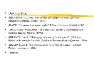 • Bibliografía:
• -BIRKENNBIHL, Vera “Las señales del cuerpo y lo que significan”
Ediciones Mempera. Bilbao(1983)
• -DAVIS. “La comunicación no verbal” Editorial Alianza. Madrid. (1982)
• - DESCAMPS, Mark Alain “ El lenguaje del cuerpo y la comunicación”
Editorial Deusto. Madrid. (1990).
• -INFANTE, Isabel “ El lenguaje de rostro y de los gestos”. Biblioteca
Básica de Psicología Aplicada. Ediciones Iberoamericanas Quórum (1986)
• -KNAPP, Mark. L. “La comunicación no verbal: el cuerpo” Editorial
Paidos. Barcelona. (1988)
• - Internet.
 