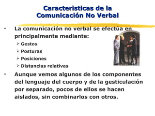 Caracteristicas de laCaracteristicas de la
Comunicación No VerbalComunicación No Verbal
• La comunicación no verbal se efectúa en
principalmente mediante:
 Gestos
 Posturas
 Posiciones
 Distancias relativas
• Aunque vemos algunos de los componentes
del lenguaje del cuerpo y de la gesticulación
por separado, pocos de ellos se hacen
aislados, sin combinarlos con otros.
 