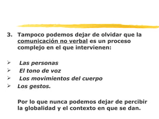 3. Tampoco podemos dejar de olvidar que la
comunicación no verbal es un proceso
complejo en el que intervienen:
 Las personas
 El tono de voz
 Los movimientos del cuerpo
 Los gestos.
Por lo que nunca podemos dejar de percibir
la globalidad y el contexto en que se dan.
 