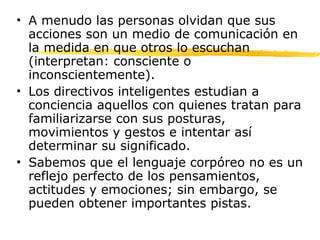 • A menudo las personas olvidan que sus
acciones son un medio de comunicación en
la medida en que otros lo escuchan
(interpretan: consciente o
inconscientemente).
• Los directivos inteligentes estudian a
conciencia aquellos con quienes tratan para
familiarizarse con sus posturas,
movimientos y gestos e intentar así
determinar su significado.
• Sabemos que el lenguaje corpóreo no es un
reflejo perfecto de los pensamientos,
actitudes y emociones; sin embargo, se
pueden obtener importantes pistas.
 