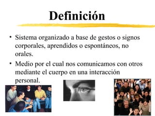 Definición
• Sistema organizado a base de gestos o signos
corporales, aprendidos o espontáneos, no
orales.
• Medio por el cual nos comunicamos con otros
mediante el cuerpo en una interacción
personal.
 